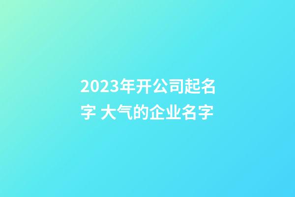 2023年开公司起名字 大气的企业名字